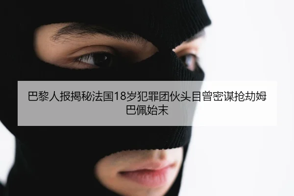 巴黎人报揭秘法国18岁犯罪团伙头目曾密谋抢劫姆巴佩始末
